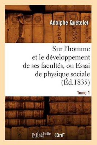 Sur l'Homme Et Le Developpement de Ses Facultes, Ou Essai de Physique Sociale. Tome 1 (Ed.1835)