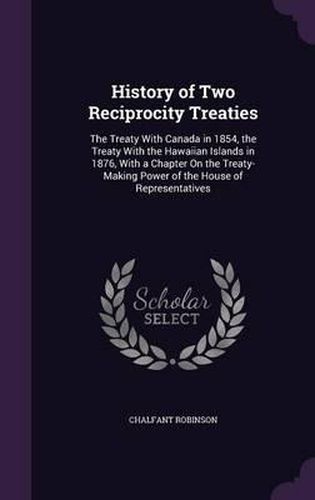 Cover image for History of Two Reciprocity Treaties: The Treaty with Canada in 1854, the Treaty with the Hawaiian Islands in 1876, with a Chapter on the Treaty-Making Power of the House of Representatives