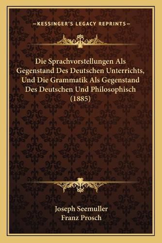 Cover image for Die Sprachvorstellungen ALS Gegenstand Des Deutschen Unterrichts, Und Die Grammatik ALS Gegenstand Des Deutschen Und Philosophisch (1885)