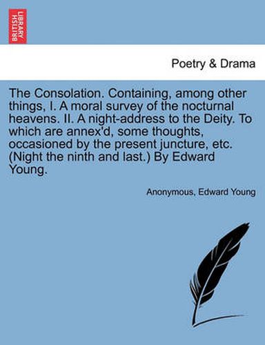 Cover image for The Consolation. Containing, Among Other Things, I. a Moral Survey of the Nocturnal Heavens. II. a Night-Address to the Deity. to Which Are Annex'd, Some Thoughts, Occasioned by the Present Juncture, Etc. (Night the Ninth and Last.) by Edward Young.