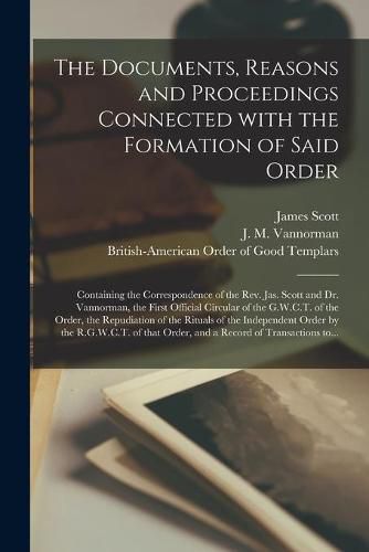 The Documents, Reasons and Proceedings Connected With the Formation of Said Order [microform]: Containing the Correspondence of the Rev. Jas. Scott and Dr. Vannorman, the First Official Circular of the G.W.C.T. of the Order, the Repudiation of The...