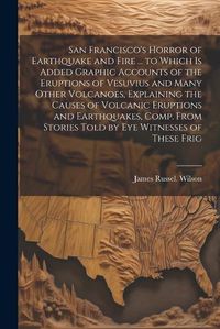 Cover image for San Francisco's Horror of Earthquake and Fire ... to Which is Added Graphic Accounts of the Eruptions of Vesuvius and Many Other Volcanoes, Explaining the Causes of Volcanic Eruptions and Earthquakes, Comp. From Stories Told by eye Witnesses of These Frig