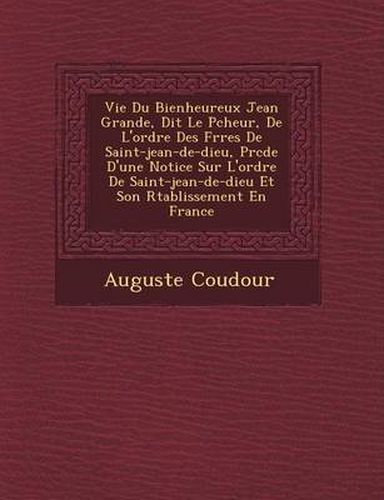 Cover image for Vie Du Bienheureux Jean Grande, Dit Le P Cheur, de L'Ordre Des Fr Res de Saint-Jean-de-Dieu, PR C D E D'Une Notice Sur L'Ordre de Saint-Jean-de-Dieu Et Son R Tablissement En France