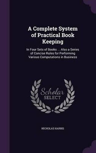 A Complete System of Practical Book Keeping: In Four Sets of Books ... Also a Series of Concise Rules for Performing Various Computations in Business