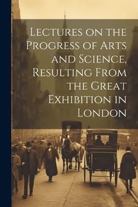 Cover image for Lectures on the Progress of Arts and Science, Resulting From the Great Exhibition in London