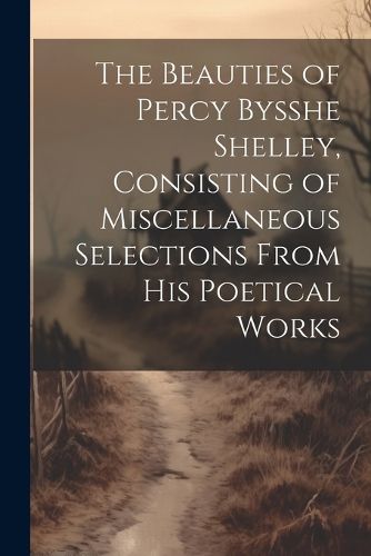 Cover image for The Beauties of Percy Bysshe Shelley, Consisting of Miscellaneous Selections From his Poetical Works