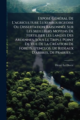 Cover image for Expos G N Ral de L'Agriculture Luxembourgeoise Ou Dissertation Raisonn E Sur Les Meilleurs Moyens de Fertiliser Les Landes Des Ardennes, Sous Le Triple Point de Vue de La Cr Ation de for Ts, D'Enclos, de Rideaux D'Arbres, de Prairies ...