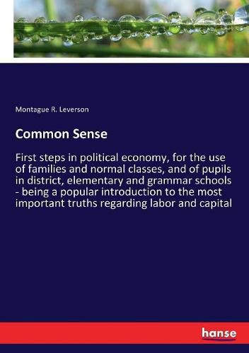 Cover image for Common Sense: First steps in political economy, for the use of families and normal classes, and of pupils in district, elementary and grammar schools - being a popular introduction to the most important truths regarding labor and capital