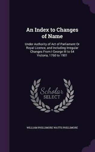 An Index to Changes of Name: Under Authority of Act of Parliament or Royal Licence, and Including Irregular Changes from I George III to 64 Victoria, 1760 to 1901