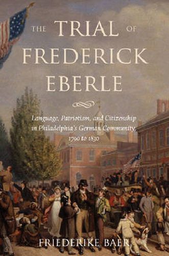 Cover image for The Trial of Frederick Eberle: Language, Patriotism and Citizenship in Philadelphia's German Community, 1790 to 1830