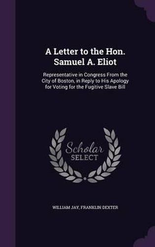 Cover image for A Letter to the Hon. Samuel A. Eliot: Representative in Congress from the City of Boston, in Reply to His Apology for Voting for the Fugitive Slave Bill