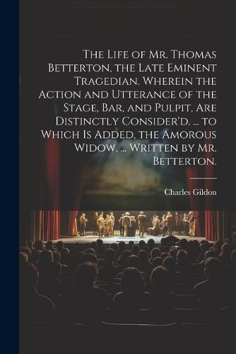 The Life of Mr. Thomas Betterton, the Late Eminent Tragedian. Wherein the Action and Utterance of the Stage, Bar, and Pulpit, Are Distinctly Consider'd. ... to Which Is Added, the Amorous Widow, ... Written by Mr. Betterton.