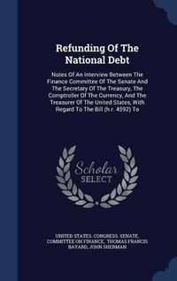 Cover image for Refunding of the National Debt: Notes of an Interview Between the Finance Committee of the Senate and the Secretary of the Treasury, the Comptroller of the Currency, and the Treasurer of the United States, with Regard to the Bill (H.R. 4592) to