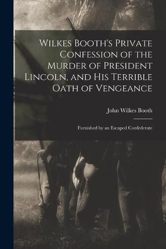 Cover image for Wilkes Booth's Private Confession of the Murder of President Lincoln, and His Terrible Oath of Vengeance: Furnished by an Escaped Confederate