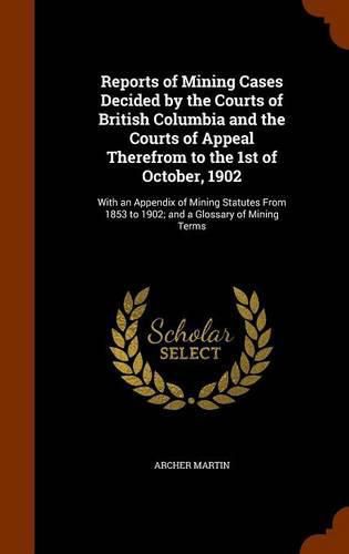 Cover image for Reports of Mining Cases Decided by the Courts of British Columbia and the Courts of Appeal Therefrom to the 1st of October, 1902: With an Appendix of Mining Statutes from 1853 to 1902; And a Glossary of Mining Terms