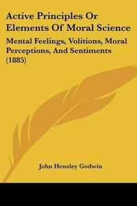 Cover image for Active Principles or Elements of Moral Science: Mental Feelings, Volitions, Moral Perceptions, and Sentiments (1885)