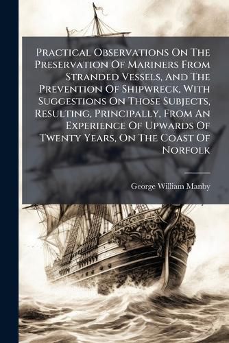 Cover image for Practical Observations On The Preservation Of Mariners From Stranded Vessels, And The Prevention Of Shipwreck, With Suggestions On Those Subjects, Resulting, Principally, From An Experience Of Upwards Of Twenty Years, On The Coast Of Norfolk