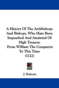 Cover image for A History Of The Archbishops And Bishops, Who Have Been Impeached And Attainted Of High Treason: From William The Conqueror To This Time (1722)