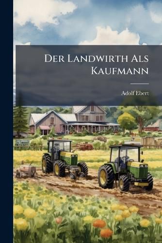 Cover image for Der Landwirth ALS Kaufmann: Praktische Anleitung Zum Einkauf Der Bedarfsartikel Und Zum Verkauf Der Boden Und Viehzuchtsproducte, Auf Grund Landwirthschaftlicher Und Kaufm Nnischer Erfahrungen in Oesterreich-Ungarn