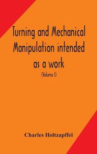 Cover image for Turning and mechanical manipulation intended as a work of general reference and practical instruction on the lathe, and the various mechanical pursuits followed by amateurs (Volume I)