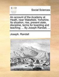 Cover image for An Account of the Academy at Heath, Near Wakefield, Yorkshire. Its Situation, Rise, Present State, Discipline, Terms for Boarding and Teaching; ... by Joseph Randall, ...