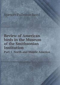 Cover image for Review of American birds in the Museum of the Smithsonian Institution Part 1. North and Middle America