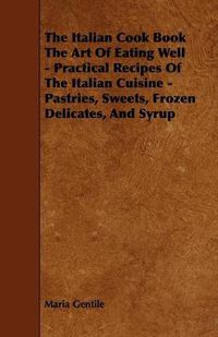 Cover image for The Italian Cook Book The Art Of Eating Well - Practical Recipes Of The Italian Cuisine - Pastries, Sweets, Frozen Delicates, And Syrup