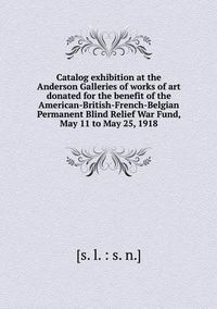 Cover image for Catalog exhibition at the Anderson Galleries of works of art donated for the benefit of the American-British-French-Belgian Permanent Blind Relief War Fund, May 11 to May 25, 1918