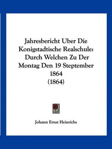 Cover image for Jahresbericht Uber Die Konigstadtische Realschule: Durch Welchen Zu Der Montag Den 19 Steptember 1864 (1864)