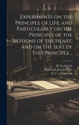 Cover image for Experiments on the Principle of Life, and Particularly on the Principle of the Motions of the Heart, and on the Seat of This Principle ..