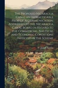 Cover image for The Proposed Nicaragua Canal an Impracticable Project. A Communication Addressed to the Nicaragua Canal Board in Regard to the Commercial, Nautical and Economic Conditions Involved in the Scheme