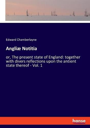 Angliae Notitia: or, The present state of England: together with divers reflections upon the antient state thereof - Vol. 1