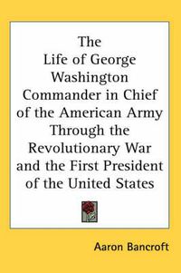 Cover image for The Life of George Washington Commander in Chief of the American Army Through the Revolutionary War and the First President of the United States