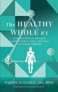 Cover image for The Healthy Whole Rx: Connecting Physical, Spiritual & Cognitive Health to Achieve Wholeness and Maintain Wellbeing