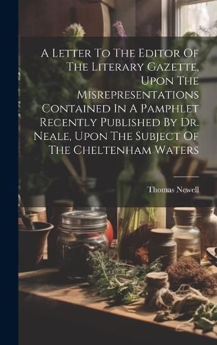 A Letter To The Editor Of The Literary Gazette, Upon The Misrepresentations Contained In A Pamphlet Recently Published By Dr. Neale, Upon The Subject Of The Cheltenham Waters