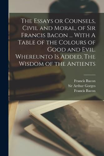 The Essays or Counsels, Civil and Moral, of Sir Francis Bacon ... With A Table of the Colours of Good and Evil. Whereunto is Added, The Wisdom of the Antients