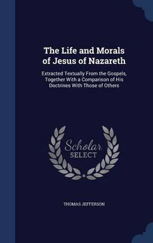 The Life and Morals of Jesus of Nazareth: Extracted Textually from the Gospels, Together with a Comparison of His Doctrines with Those of Others