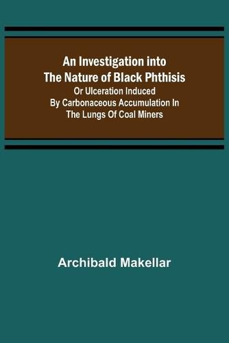 Cover image for An Investigation into the Nature of Black Phthisis; Or Ulceration Induced by Carbonaceous Accumulation in the Lungs of Coal Miners