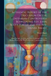 Cover image for Authentic Report of the Discussion On the Unitarian Controversy Between the Rev. John Scott Porter and the Rev. Daniel Bagot