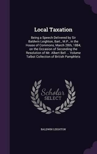 Cover image for Local Taxation: Being a Speech Delivered by Sir Baldwin Leighton, Bart., M.P., in the House of Commons, March 28th, 1884, on the Occasion of Seconding the Resolution of Mr. Albert Bell ... Volume Talbot Collection of British Pamphlets