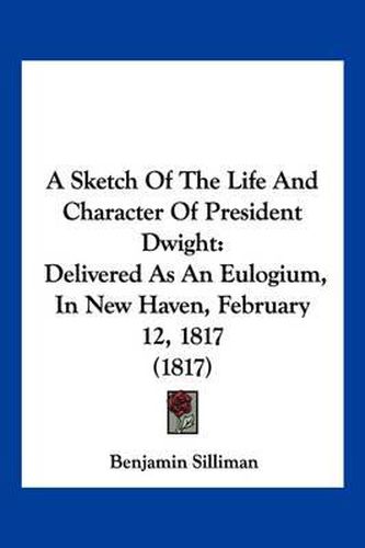 Cover image for A Sketch of the Life and Character of President Dwight: Delivered as an Eulogium, in New Haven, February 12, 1817 (1817)