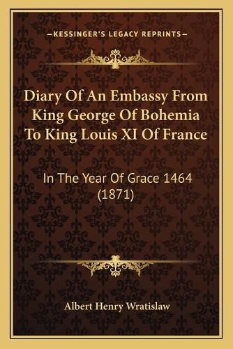 Diary of an Embassy from King George of Bohemia to King Louis XI of France: In the Year of Grace 1464 (1871)