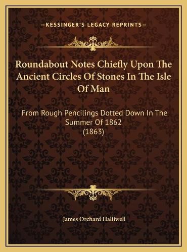 Roundabout Notes Chiefly Upon the Ancient Circles of Stones in the Isle of Man: From Rough Pencilings Dotted Down in the Summer of 1862 (1863)