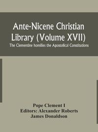 Cover image for Ante-Nicene Christian Library (Volume XVII) The Clementine homilies the Apostolical Constitutions