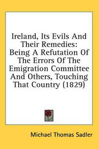 Cover image for Ireland, Its Evils and Their Remedies: Being a Refutation of the Errors of the Emigration Committee and Others, Touching That Country (1829)