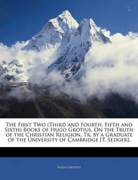 Cover image for The First Two (Third and Fourth, Fifth and Sixth) Books of Hugo Grotius, On the Truth of the Christian Religion, Tr. by a Graduate of the University of Cambridge [T. Sedger].