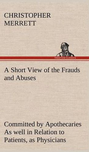 Cover image for A Short View of the Frauds and Abuses Committed by Apothecaries As well in Relation to Patients, as Physicians: And Of the only Remedy thereof by Physicians making their own Medicines.