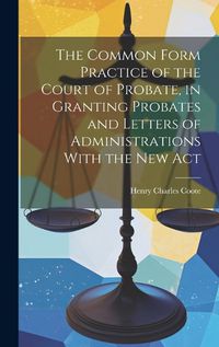 Cover image for The Common Form Practice of the Court of Probate, in Granting Probates and Letters of Administrations With the New Act