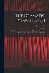 Cover image for The Dramatic Year [1887-88]: Brief Criticisms of Important Theatrical Events in the United States: With a Sketch of the Season in London