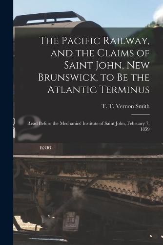 The Pacific Railway, and the Claims of Saint John, New Brunswick, to Be the Atlantic Terminus [microform]: Read Before the Mechanics' Institute of Saint John, February 7, 1859